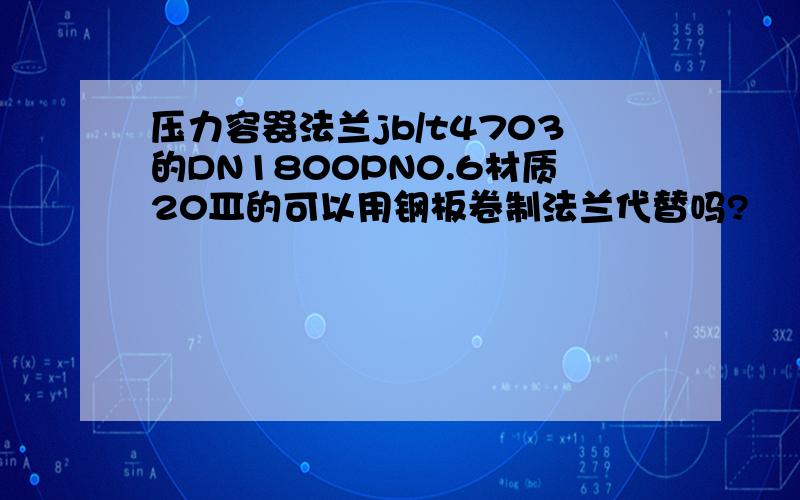 压力容器法兰jb/t4703的DN1800PN0.6材质20Ⅲ的可以用钢板卷制法兰代替吗?