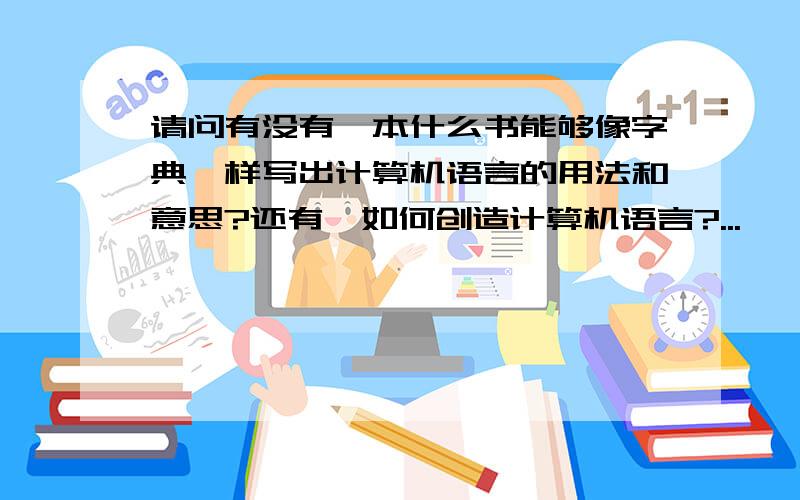 请问有没有一本什么书能够像字典一样写出计算机语言的用法和意思?还有,如何创造计算机语言?...