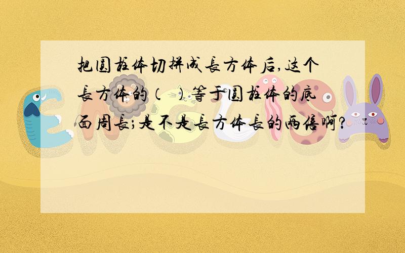 把圆柱体切拼成长方体后,这个长方体的（ ）等于圆柱体的底面周长；是不是长方体长的两倍啊?