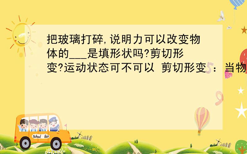 把玻璃打碎,说明力可以改变物体的___是填形状吗?剪切形变?运动状态可不可以 剪切形变 ：当物体受到力偶作用使物体的两个平行截面间发生相对平行移动时的形变静止到移动