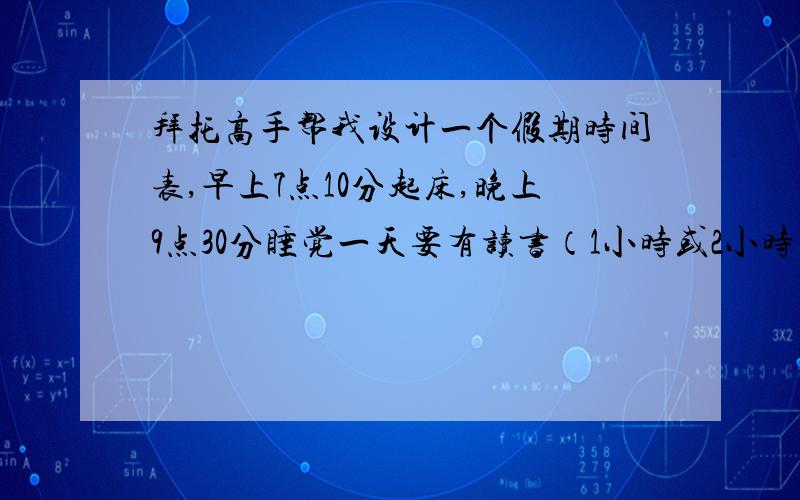 拜托高手帮我设计一个假期时间表,早上7点10分起床,晚上9点30分睡觉一天要有读书（1小时或2小时),写作业（至少2小时）,写日记的时间（30分钟）,还有自学数学,物理各2个小时和英语40分钟的