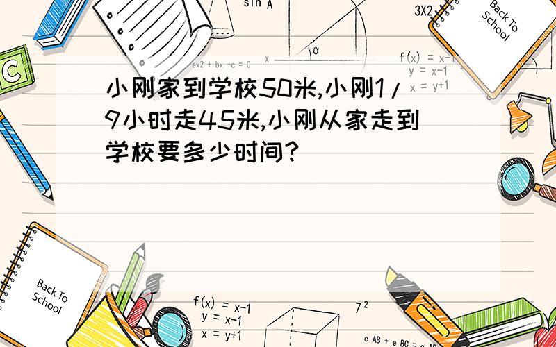 小刚家到学校50米,小刚1/9小时走45米,小刚从家走到学校要多少时间?