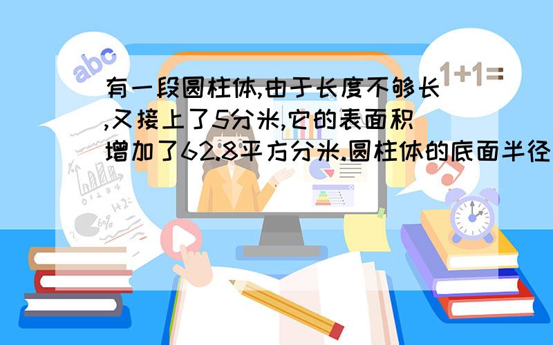 有一段圆柱体,由于长度不够长,又接上了5分米,它的表面积增加了62.8平方分米.圆柱体的底面半径是多少?圆柱体的底面半径是多少?底面积是多少?