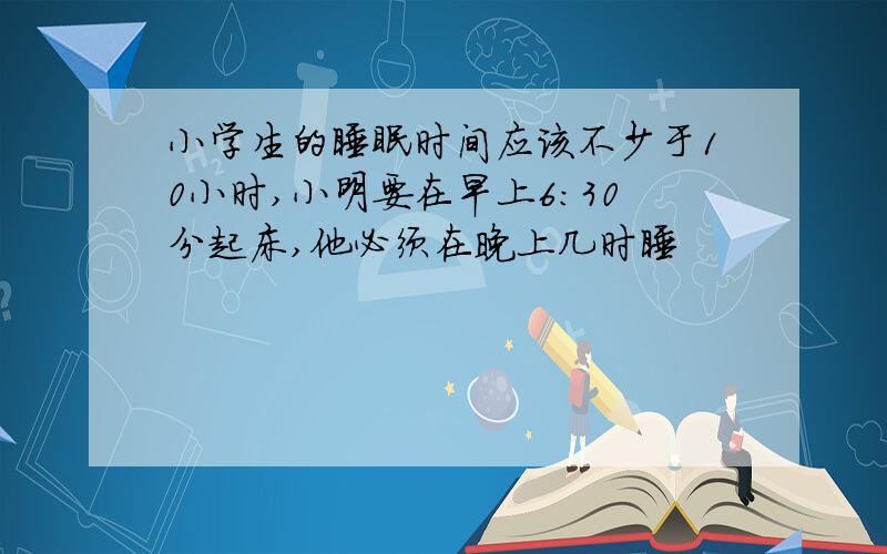 小学生的睡眠时间应该不少于10小时,小明要在早上6:30分起床,他必须在晚上几时睡