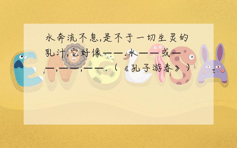 水奔流不息,是不于一切生灵的乳汁,它好像——.水——或——,——,——.（《孔子游春》）