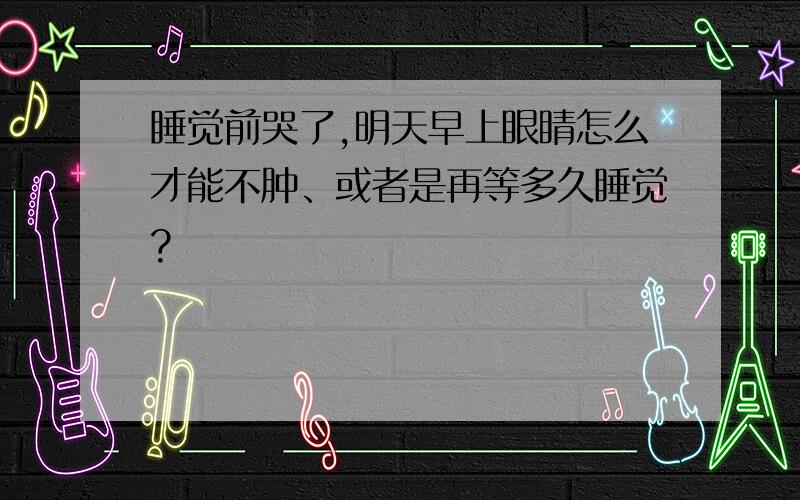 睡觉前哭了,明天早上眼睛怎么才能不肿、或者是再等多久睡觉?