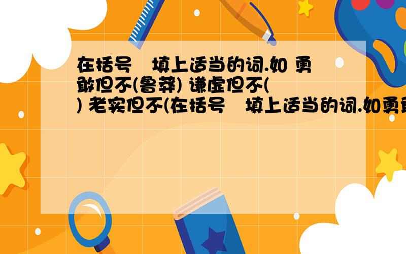 在括号內填上适当的词.如 勇敢但不(鲁莽) 谦虚但不( ) 老实但不(在括号內填上适当的词.如勇敢但不(鲁莽)谦虚但不( )老实但不( )