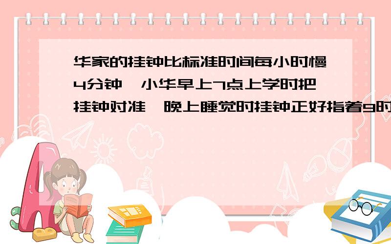 华家的挂钟比标准时间每小时慢4分钟,小华早上7点上学时把挂钟对准,晚上睡觉时挂钟正好指着9时.问此时的标准时间是多少?