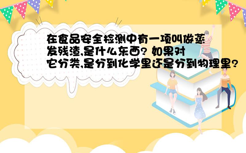 在食品安全检测中有一项叫做蒸发残渣,是什么东西? 如果对它分类,是分到化学里还是分到物理里?