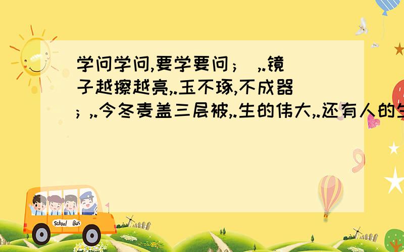 学问学问,要学要问； ,.镜子越擦越亮,.玉不琢,不成器; ,.今冬麦盖三层被,.生的伟大,.还有人的生命是有限的,可是 .对待同志要像春天般的温暖,.时间给勤奋者留下 和 ,给懒惰者留下 和 .不愧