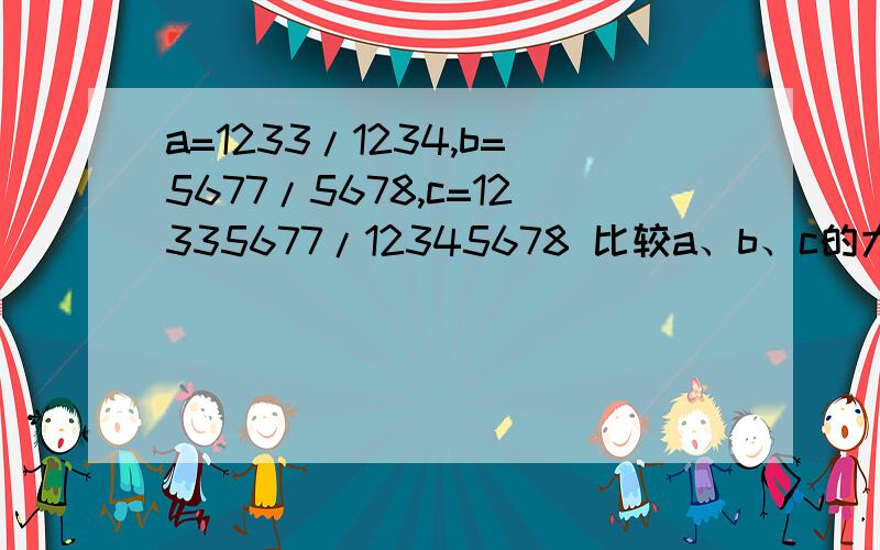 a=1233/1234,b=5677/5678,c=12335677/12345678 比较a、b、c的大小.这是竞赛题,我用计算器算过答案了,b大于c大于a.请问有没有什么好点的方法做?或再遇到这类题目有什么规律也可以.