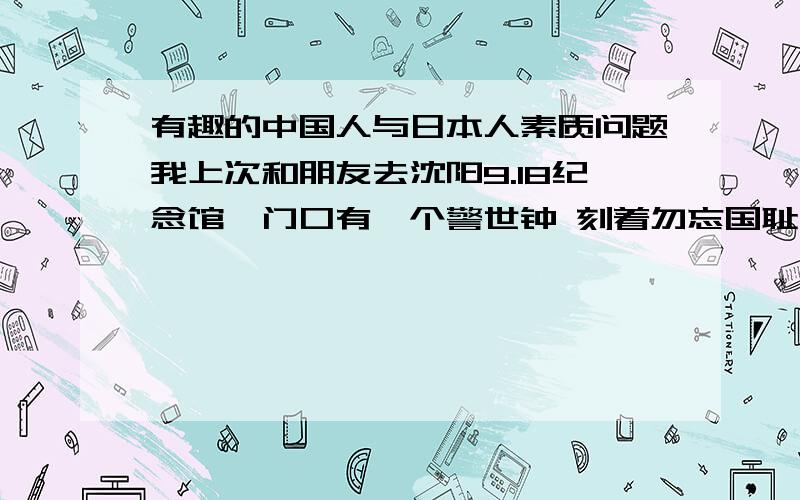 有趣的中国人与日本人素质问题我上次和朋友去沈阳9.18纪念馆,门口有一个警世钟 刻着勿忘国耻,并且被栏杆围着,栏杆里面有熙熙攘攘的几个石子,请问这是原先设计的还是后来然扔进去的?如