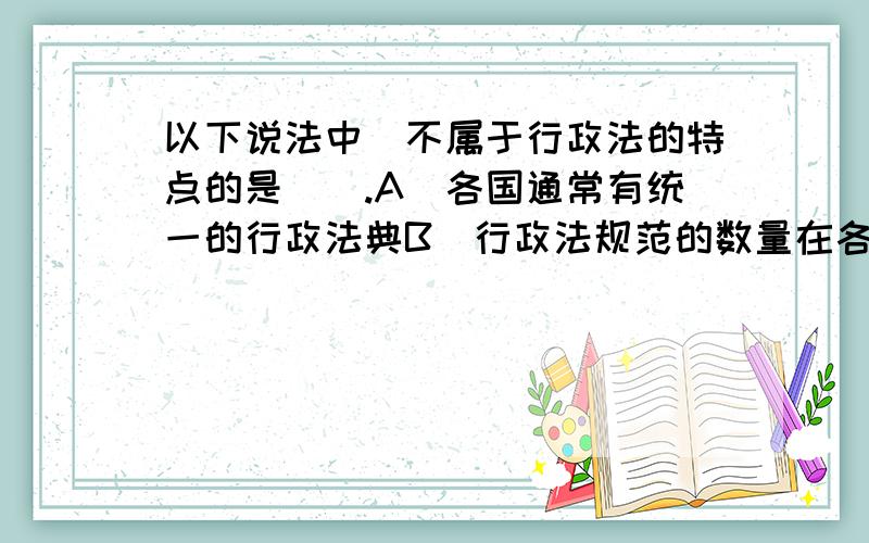 以下说法中．不属于行政法的特点的是（）.A．各国通常有统一的行政法典B．行政法规范的数量在各部门法中占领先地位C．行政法的内容广泛D．行政法规范具有相对的易变性