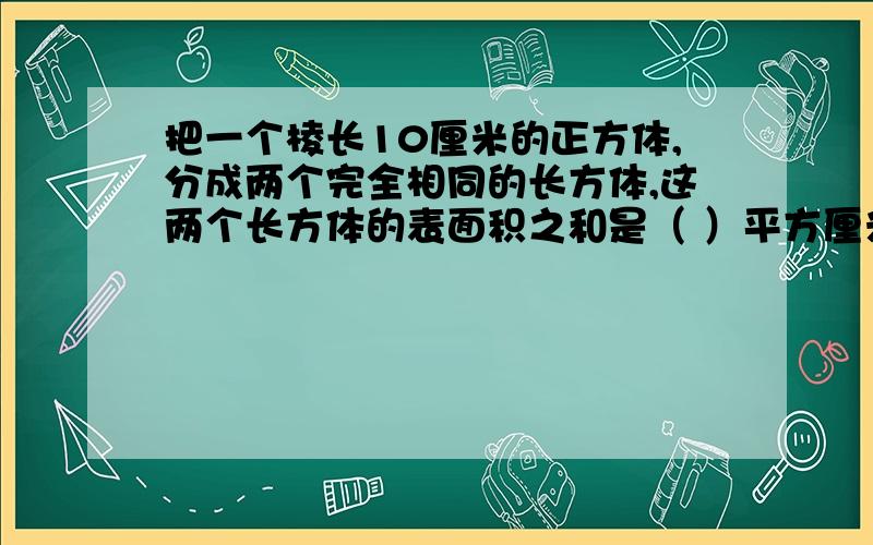 把一个棱长10厘米的正方体,分成两个完全相同的长方体,这两个长方体的表面积之和是（ ）平方厘米.