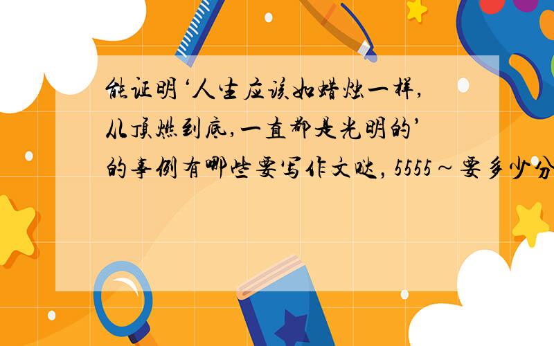 能证明‘人生应该如蜡烛一样,从顶燃到底,一直都是光明的’的事例有哪些要写作文哒，5555～要多少分都没问题啊