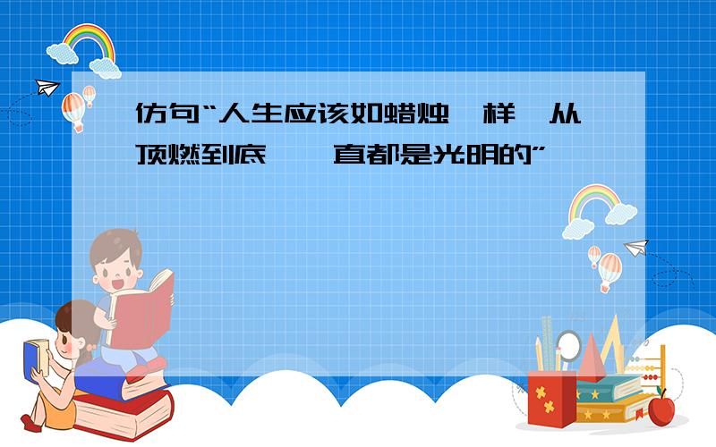 仿句“人生应该如蜡烛一样,从顶燃到底,一直都是光明的”