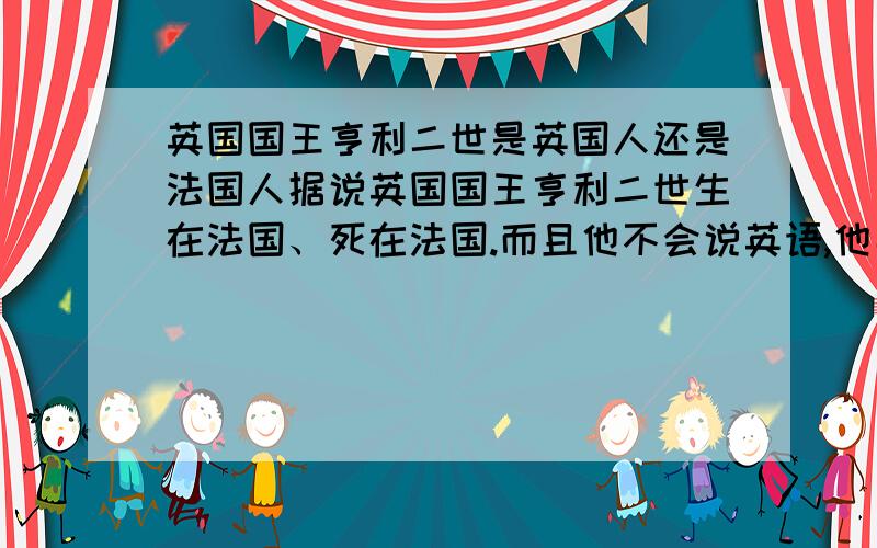 英国国王亨利二世是英国人还是法国人据说英国国王亨利二世生在法国、死在法国.而且他不会说英语,他妻子艾琳诺也是法国人,但他却当了英格兰国王,他究竟是英国人还是法国人啊?