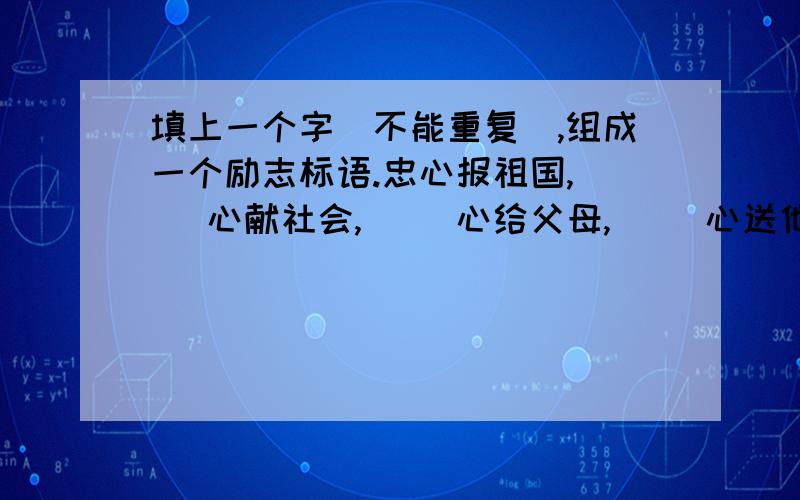 填上一个字（不能重复）,组成一个励志标语.忠心报祖国,（ ）心献社会,（ ）心给父母,（ ）心送他人忠心报祖国,（ ）心献社会,（ ）心给父母,（ ）心送他人,（ ）心留自己.