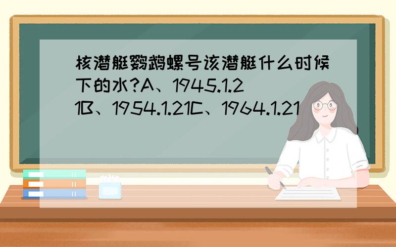 核潜艇鹦鹉螺号该潜艇什么时候下的水?A、1945.1.21B、1954.1.21C、1964.1.21