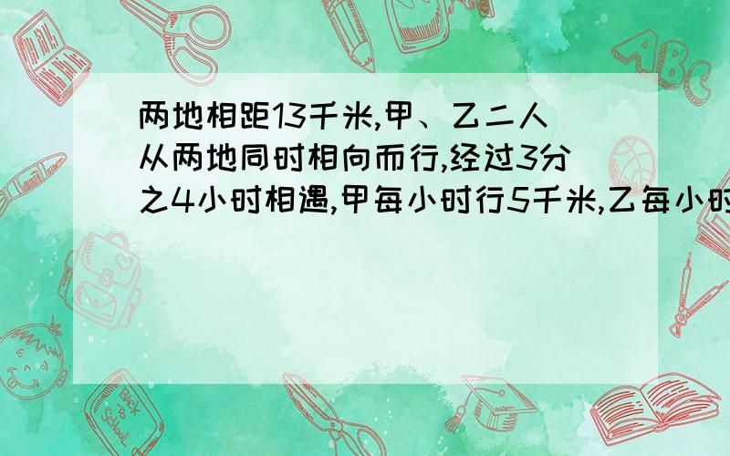 两地相距13千米,甲、乙二人从两地同时相向而行,经过3分之4小时相遇,甲每小时行5千米,乙每小时行X千米,3分之4乘X表示什么?5乘3分之4加3分之4乘x表示什么?