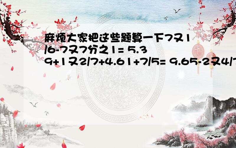 麻烦大家把这些题算一下7又1/6-7又7分之1= 5.39+1又2/7+4.61+7/5= 9.65-2又4/7-3又3/7=3又3/10+5.07+7/10= 1/3+1又3/6= 4又18/29+6= 12又5/7-6=1又2/3+3/4= 3又4/9+3= 2又1/2-1又1/4= 3/5-0.3=1/8+0.1= 2又1/2+1.6= 5又5/7+2又1/7= 4.4-(2