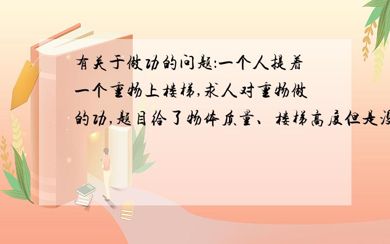 有关于做功的问题：一个人提着一个重物上楼梯,求人对重物做的功,题目给了物体质量、楼梯高度但是没给有关于做功的问题：一个人提着一个重物上楼梯,求人对重物做的功,题目给了物体质