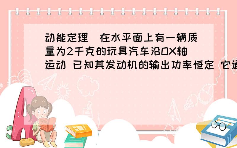 动能定理)在水平面上有一辆质量为2千克的玩具汽车沿OX轴运动 已知其发动机的输出功率恒定 它通过A点速度为2米每秒,再经过2秒,它通过B点,速度达到6米每秒,A与B点相距10米,它在途中受到的