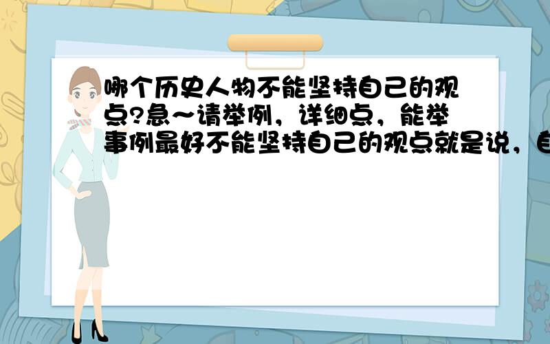 哪个历史人物不能坚持自己的观点?急～请举例，详细点，能举事例最好不能坚持自己的观点就是说，自己会因别人的话，做法等等而有所动摇的。 而且因为不能坚持自己的观点而造成悲剧