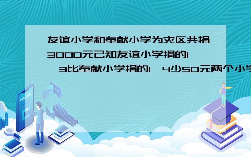 友谊小学和奉献小学为灾区共捐3000元已知友谊小学捐的1、3比奉献小学捐的1、4少50元两个小学各捐多少元?友谊小学和奉献小学为灾区共捐3000元已知友谊小学捐的三分之一比奉献小学捐的四