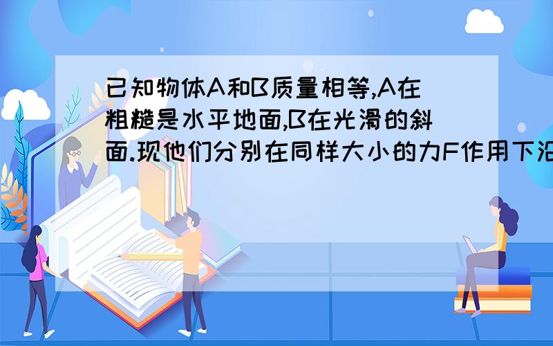 已知物体A和B质量相等,A在粗糙是水平地面,B在光滑的斜面.现他们分别在同样大小的力F作用下沿F的方向分别移动了距离S,则F对物体做的功（ ）A.对A做的功多B.对A和B做的功一样多C.对B做的功