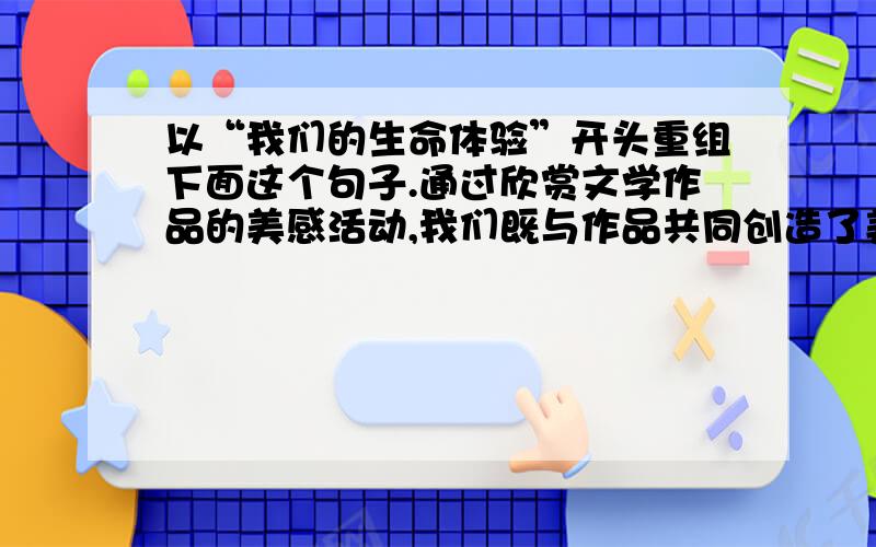 以“我们的生命体验”开头重组下面这个句子.通过欣赏文学作品的美感活动,我们既与作品共同创造了美,也丰富充实了我们自己的生命内容,使我们能借着文学作品扩大和提升我们的生命体验