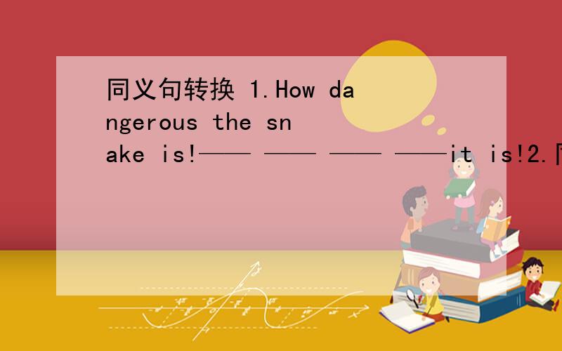 同义句转换 1.How dangerous the snake is!—— —— —— ——it is!2.同义句转换 1.How dangerous the snake is!—— —— —— ——it is!2.Thank you for your help.Thank you —— —— ——.3.we should take care of the baby.w