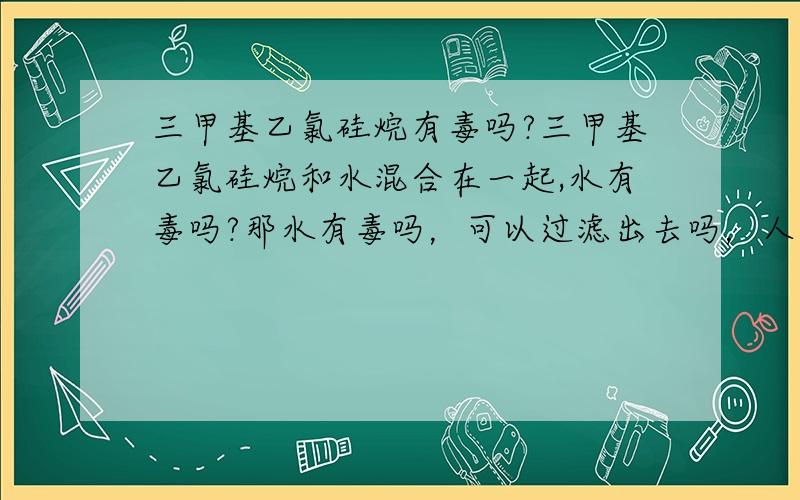 三甲基乙氯硅烷有毒吗?三甲基乙氯硅烷和水混合在一起,水有毒吗?那水有毒吗，可以过滤出去吗，人喝了会怎么样呢！谢谢！