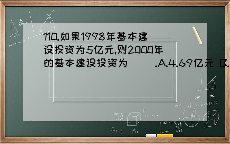 110.如果1998年基本建设投资为5亿元,则2000年的基本建设投资为( ).A.4.69亿元 B.4.92亿元 C.5.28亿元 D.5.43亿元怎样算出答案,要求写出步骤