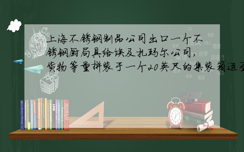 上海不锈钢制品公司出口一个不锈钢厨局具给埃及扎玛尔公司,货物等量拼装于一个20英尺的集装箱运至塞得港货物的计量单位SET包装种类是CARTON装箱方式为两件毛重24千克,净重18千克,尺码长5