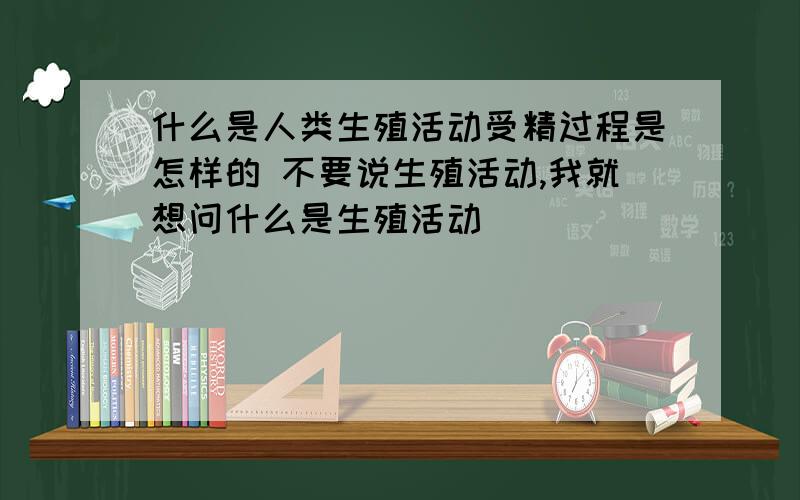 什么是人类生殖活动受精过程是怎样的 不要说生殖活动,我就想问什么是生殖活动