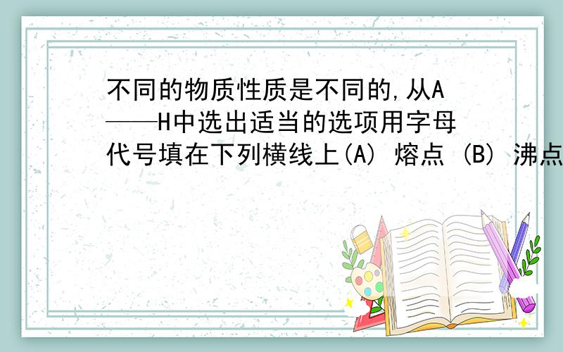 不同的物质性质是不同的,从A——H中选出适当的选项用字母代号填在下列横线上(A) 熔点 (B) 沸点 (C) 酸性 (D) 碱性(E) 颜色 (F) 可燃性 (G) 溶解性 (H) 气味1.利用物质的——不同,工业上用液化空