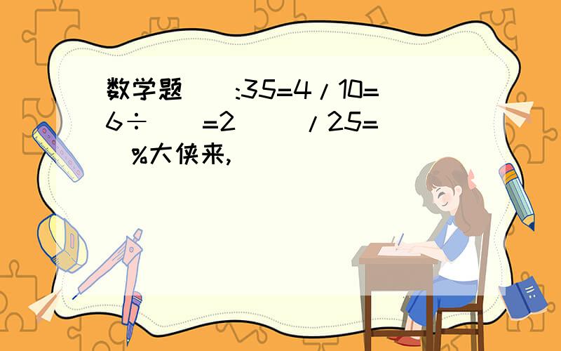 数学题():35=4/10=6÷()=2 ()/25=()%大侠来,