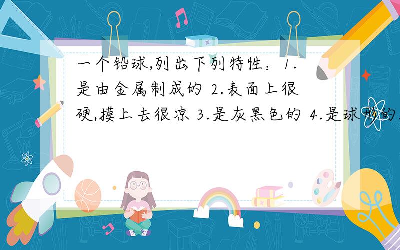 一个铅球,列出下列特性：1.是由金属制成的 2.表面上很硬,摸上去很凉 3.是灰黑色的 4.是球形的5.质量是5kg 6.放在水下会沉下去 7.直径是10cm 8.小亮可以掷4m远.你能说出这些特种中哪些是几何研