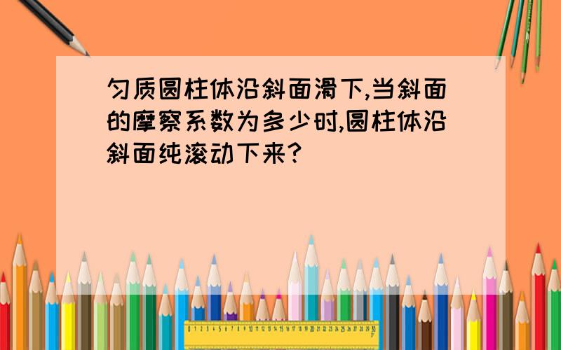 匀质圆柱体沿斜面滑下,当斜面的摩察系数为多少时,圆柱体沿斜面纯滚动下来?