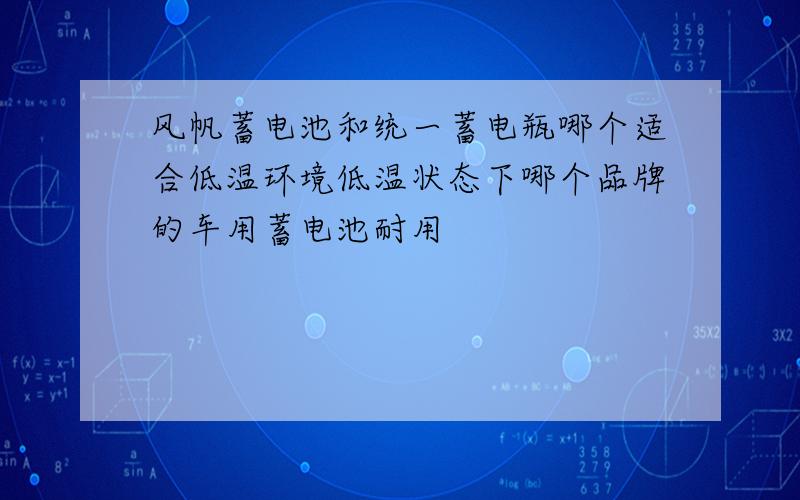 风帆蓄电池和统一蓄电瓶哪个适合低温环境低温状态下哪个品牌的车用蓄电池耐用