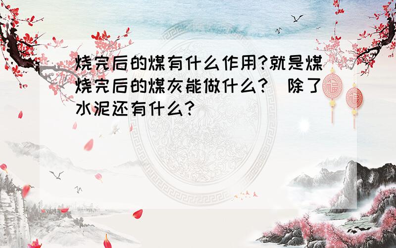 烧完后的煤有什么作用?就是煤烧完后的煤灰能做什么?（除了水泥还有什么?）