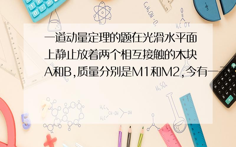 一道动量定理的题在光滑水平面上静止放着两个相互接触的木块A和B,质量分别是M1和M2,今有一子弹穿过两木块,设子弹穿过木块A和B的时间分别是t1和t2,木块对子弹的阻力恒为F,则子弹穿过两个