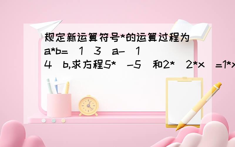 规定新运算符号*的运算过程为a*b=(1\3)a-(1\4)b,求方程5*（-5）和2*（2*x）=1*x的值