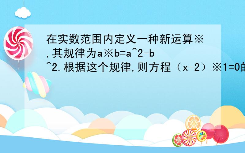 在实数范围内定义一种新运算※,其规律为a※b=a^2-b^2.根据这个规律,则方程（x-2）※1=0的解