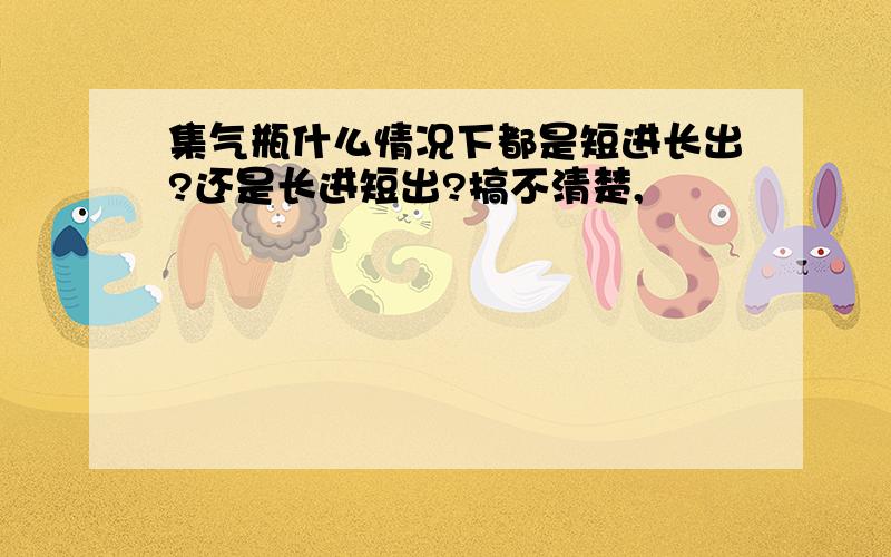 集气瓶什么情况下都是短进长出?还是长进短出?搞不清楚,