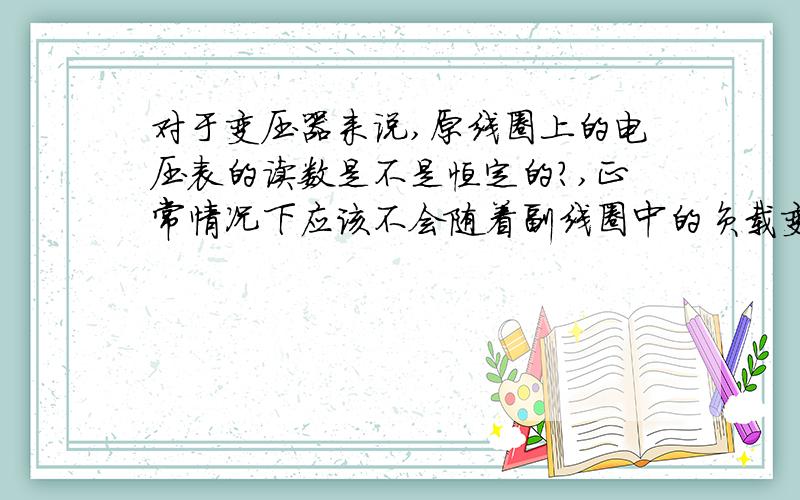 对于变压器来说,原线圈上的电压表的读数是不是恒定的?,正常情况下应该不会随着副线圈中的负载变化而变化吧,即便是副线圈是开路状态,