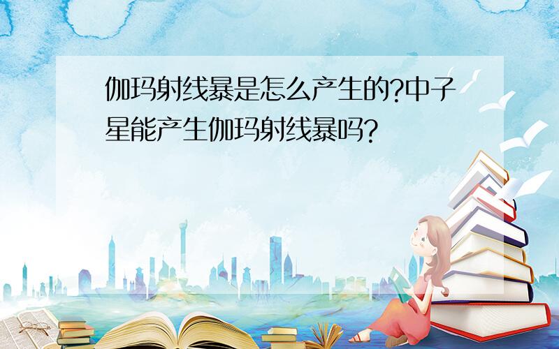 伽玛射线暴是怎么产生的?中子星能产生伽玛射线暴吗?