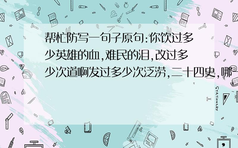 帮忙防写一句子原句:你饮过多少英雄的血,难民的泪,改过多少次道啊发过多少次泛涝,二十四史,哪一页没有你浑浪的回声