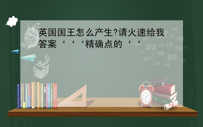 英国国王怎么产生?请火速给我答案‘‘‘精确点的‘‘